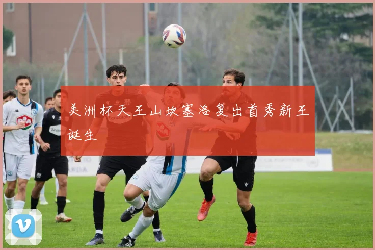 美洲杯天王山坎塞洛复出首秀新王诞生
