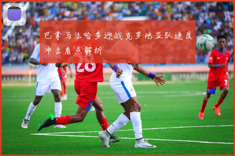 巴拿马法哈多迎战克罗地亚队速度冲击看点解析