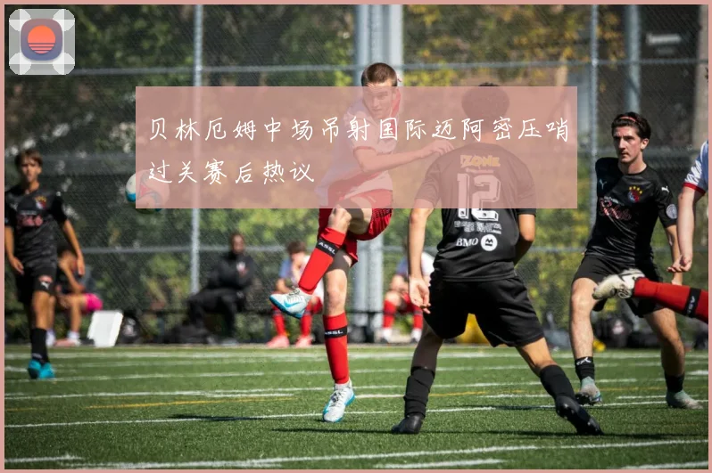 贝林厄姆中场吊射国际迈阿密压哨过关赛后热议