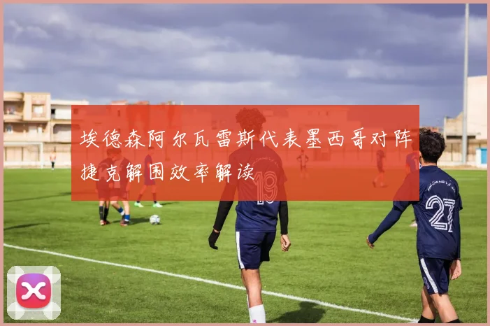 埃德森阿尔瓦雷斯代表墨西哥对阵捷克解围效率解读