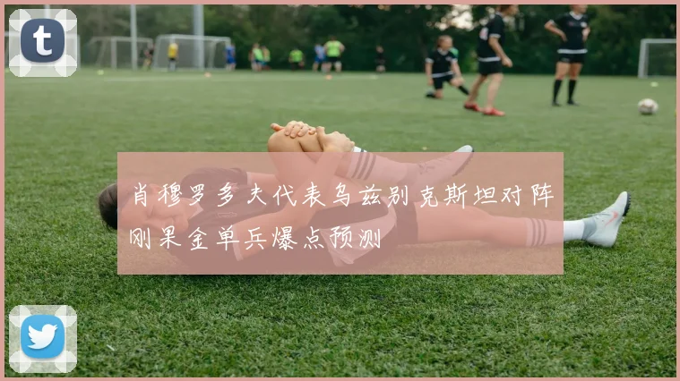 肖穆罗多夫代表乌兹别克斯坦对阵刚果金单兵爆点预测