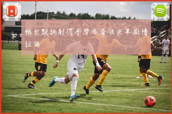 帕尔默挑射得手摩洛哥领头羊剧情拉满