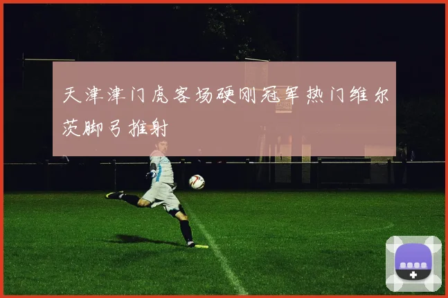 天津津门虎客场硬刚冠军热门维尔茨脚弓推射