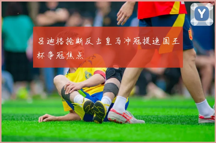吕迪格抢断反击皇马冲冠提速国王杯争冠焦点