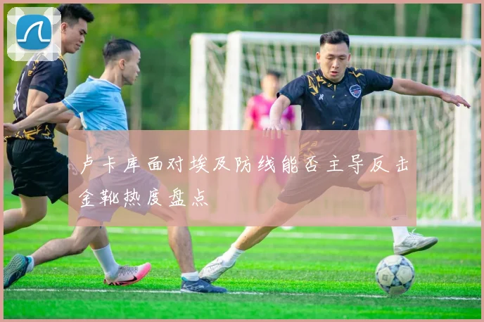 卢卡库面对埃及防线能否主导反击金靴热度盘点