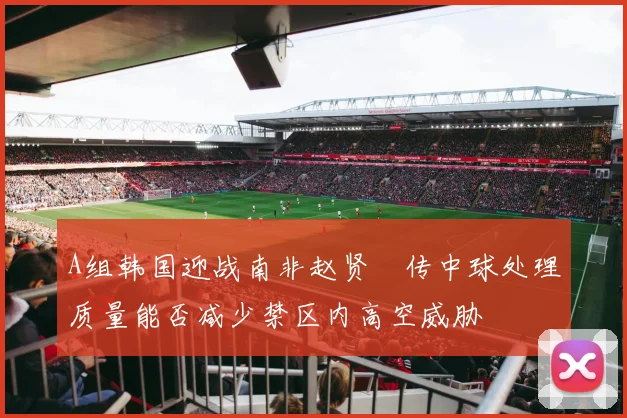 A组韩国迎战南非赵贤祐传中球处理质量能否减少禁区内高空威胁