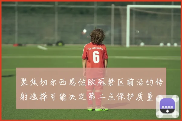 聚焦切尔西恩佐欧冠禁区前沿的传射选择可能决定第二点保护质量