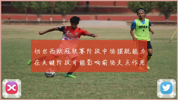 切尔西欧冠联赛阶段中场摆脱能力在关键阶段可能影响前场支点作用