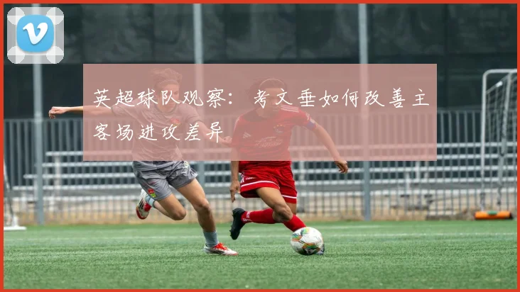 英超球队观察:考文垂如何改善主客场进攻差异