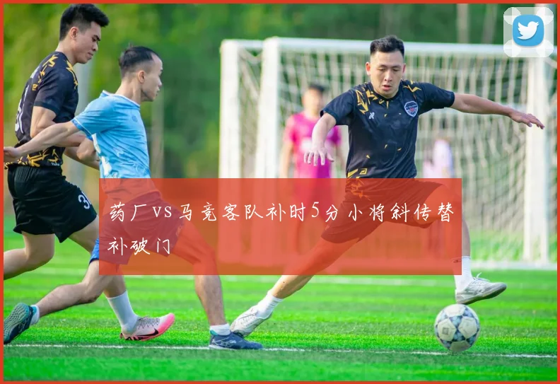 药厂vs马竞客队补时5分小将斜传替补破门