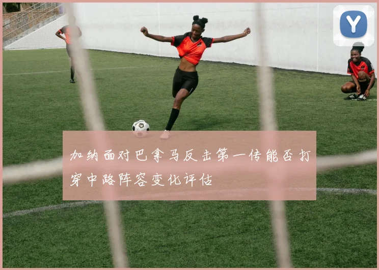 加纳面对巴拿马反击第一传能否打穿中路阵容变化评估