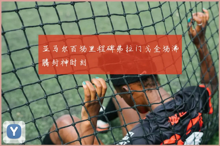 亚马尔百场里程碑弗拉门戈全场沸腾封神时刻