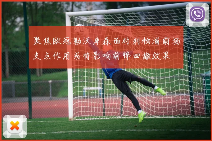 聚焦欧冠勒沃库森面对利物浦前场支点作用或将影响前锋回撤效果