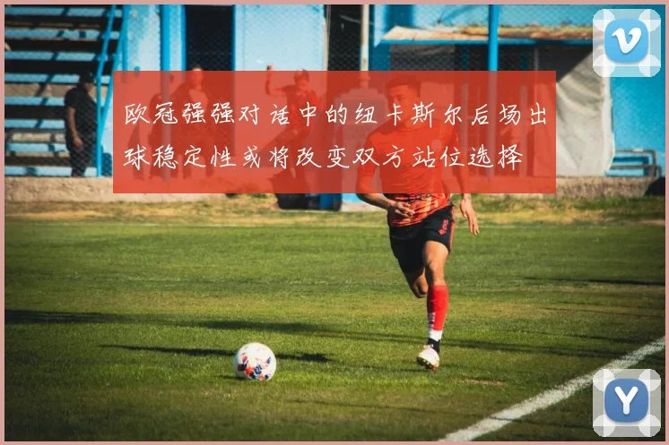 欧冠强强对话中的纽卡斯尔后场出球稳定性或将改变双方站位选择