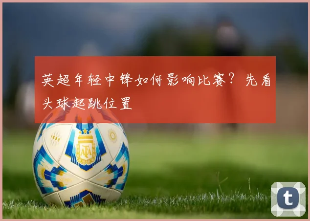 英超年轻中锋如何影响比赛？先看头球起跳位置