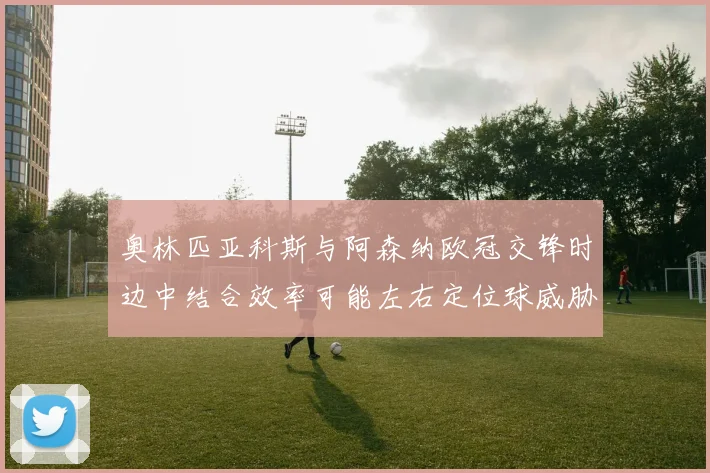 奥林匹亚科斯与阿森纳欧冠交锋时边中结合效率可能左右定位球威胁