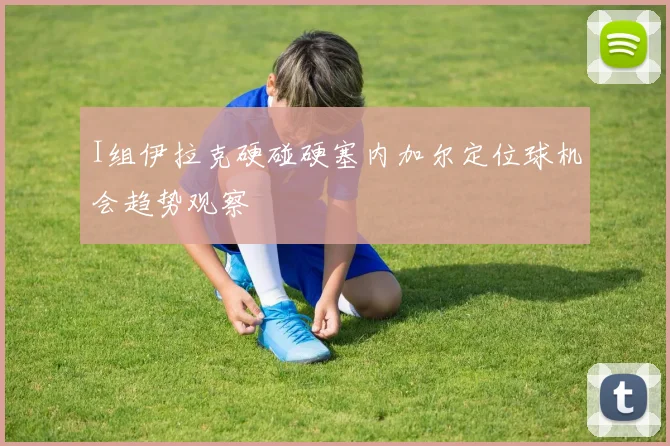 I组伊拉克硬碰硬塞内加尔定位球机会趋势观察