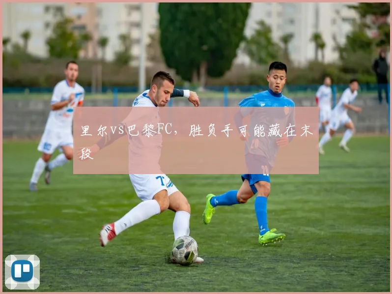 里尔vs巴黎FC，胜负手可能藏在末段