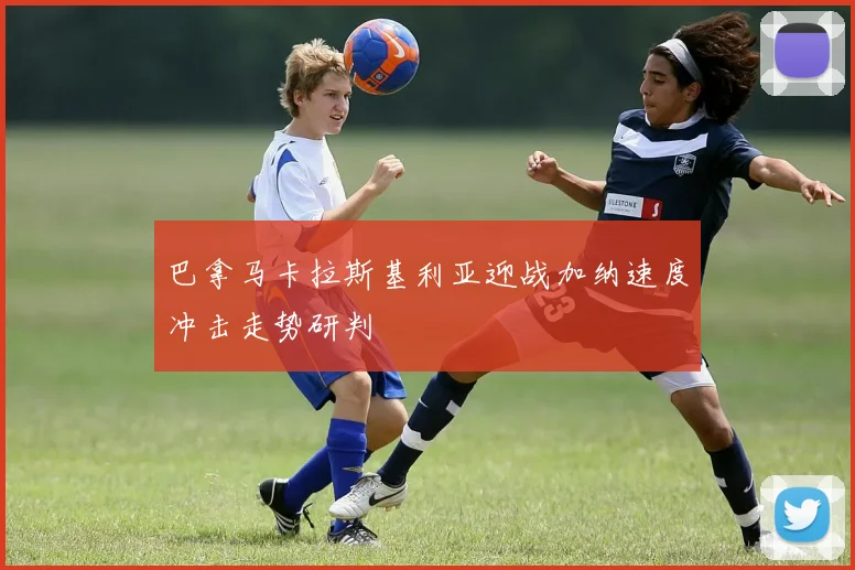 巴拿马卡拉斯基利亚迎战加纳速度冲击走势研判