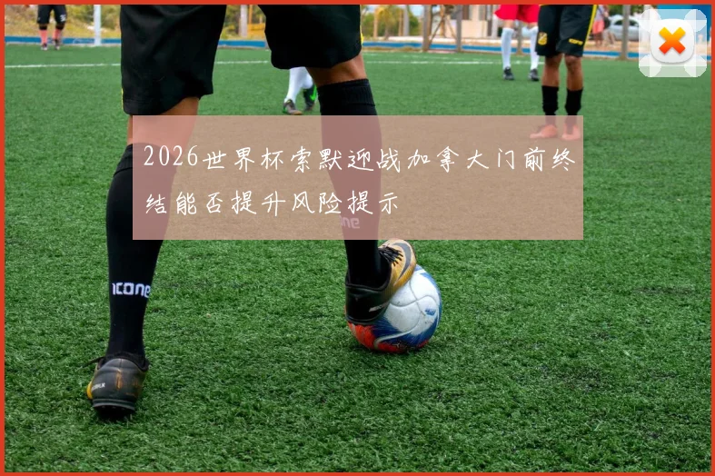 2026世界杯索默迎战加拿大门前终结能否提升风险提示