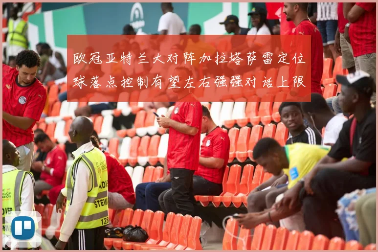 欧冠亚特兰大对阵加拉塔萨雷定位球落点控制有望左右强强对话上限