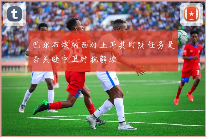 巴尔布埃纳面对土耳其盯防任务是否关键中卫对抗解读