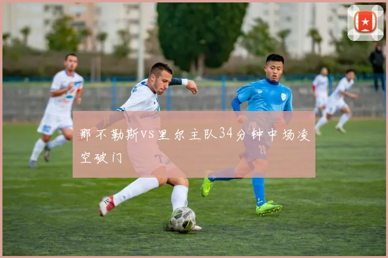 那不勒斯vs里尔主队34分钟中场凌空破门
